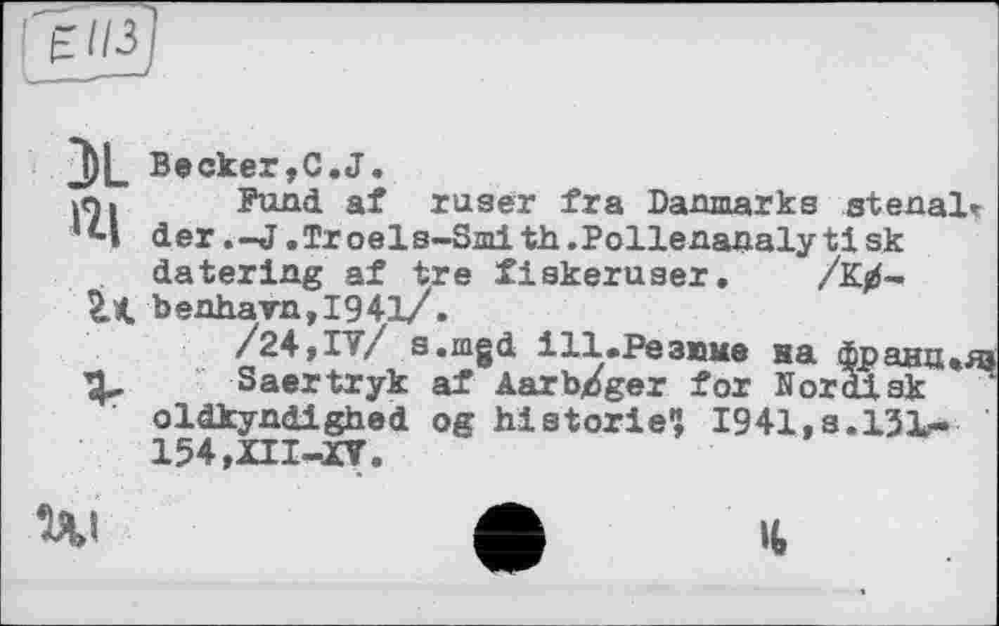 ﻿3L
і*
Becker,C.J.
Fund af ruser fra Danmarks stenal» der .-J.Troels-Smith.Pollenanalytisk datering af tre fiskeruser. /К0-benhavn,I941/.
/24,17/ s.mgd і11.Резюме на франц «яз
Saertryk af Aar bp ger for Nordisk oldkyndighed og historié1} 1941, s.131г. 154,ZII-XY.
Ui